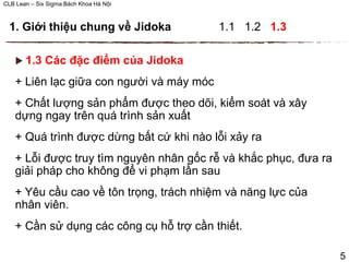 CLB Lean – Six Sigma Bách Khoa Hà Nội
 1.3 Các đặc điểm của Jidoka
+ Liên lạc giữa con người và máy móc
+ Chất lượng sản phẩm được theo dõi, kiểm soát và xây
dựng ngay trên quá trình sản xuất
+ Quá trình được dừng bất cứ khi nào lỗi xảy ra
+ Lỗi được truy tìm nguyên nhân gốc rễ và khắc phục, đưa ra
giải pháp cho không để vi phạm lần sau
+ Yêu cầu cao về tôn trọng, trách nhiệm và năng lực của
nhân viên.
+ Cần sử dụng các công cụ hỗ trợ cần thiết.
5
1. Giới thiệu chung về Jidoka 1.1 1.2 1.3
 