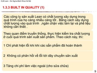 CLB Lean – Six Sigma Bách Khoa Hà Nội
Các công ty sản xuất Lean có chất lượng xây dựng trong
quá trình của họ càng nhiều càng tốt . Bằng cách xây dựng
chất lượng vào quá trình ,ngăn chặn việc làm lại và phế liệu
không cần thiết .
Theo quan điểm truyền thống, thực hiện kiểm tra chất lượng
ở cuối quá trình sản xuất sản phẩm. Theo cách này, thì:
1 Chỉ phát hiện lỗi khi khi các sẩn phẩm đã hoàn thành
2 Không có phản hồi về lỗi tới dây chuyền sản xuất
3 Tăng chi phí làm việc ngoài (cho sửa chữa)
1.3.3 BUILT IN QUALITY (1)
9
 