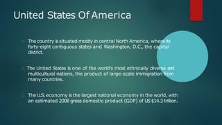 United States Of America
The country is situated mostly in central North America, where its
forty-eight contiguous states and Washington, D.C., the capital
district.
The United States is one of the world's most ethnically diverse and
multicultural nations, the product of large-scale immigration from
many countries.
The U.S. economy is the largest national economy in the world, with
an estimated 2008 gross domestic product (GDP) of US$14.3 trillion.
 