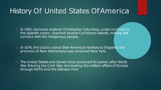 History Of United States OfAmerica
In 1492, Genoese explorer Christopher Columbus, under contract to
the Spanish crown, reached several Caribbean islands, making first
contact with the indigenous people.
In 1674, the Dutch ceded their American territory to England; the
province of New Netherland was renamed New York.
The United States and Soviet Union jockeyed for power after World
War IIduring the Cold War, dominating the military affairs of Europe
through NATO and the Warsaw Pact
 