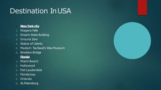 Destination InUSA
NewYork city
1. Niagara Falls
2. Empire State Building
3. Ground Zero
4. Statue of Liberty
5. Madam TusSaud's WaxMuseum
6. Brooklyn Bridge
Florida
1. Miami Beach
2. Hollywood
3. Fort Lauderdale
4. Florida bay
5. Orlando
6. St.Petersburg
 