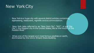 New YorkCity
New York is a huge city with several district articles containing
sightseeing, restaurant, nightlife andaccommodation.
New York (also referred to as "New York City", "NYC", or just "the
City"), the biggest city in the United States, lies at the mouth of the
Hudson River.
Ithas one of the largest and most famous skylines on earth,
dominated by the iconic Empire State Building.
 