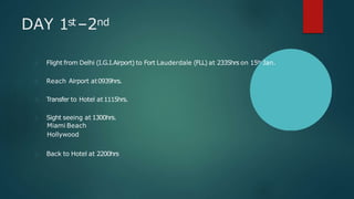 DAY 1st–2nd
Flight from Delhi (I.G.I.Airport) to Fort Lauderdale (FLL) at 2335hrs on 15th Jan.
Reach Airport at0939hrs.
Transfer to Hotel at1115hrs.
Sight seeing at 1300hrs.
Miami Beach
Hollywood
Back to Hotel at 2200hrs
 