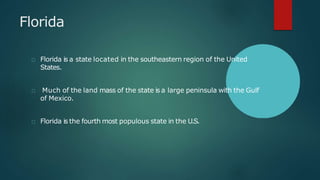 Florida
Florida is a state located in the southeastern region of the United
States.
Much of the land mass of the state is a large peninsula with the Gulf
of Mexico.
Florida is the fourth most populous state in the U.S.
 