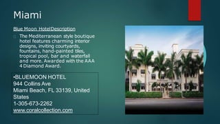 Miami
Blue Moon HotelDescription
The Mediterranean style boutique
hotel features charming interior
designs, inviting courtyards,
fountains, hand-painted tiles,
tropical pool, bar and waterfall
and more. Awarded with the AAA
4 Diamond Award.
•BLUEMOON HOTEL
944 Collins Ave
Miami Beach, FL 33139, United
States
1-305-673-2262
www.coralcollection.com
 