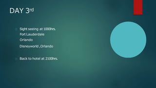 DAY 3rd
Sight seeing at 1000hrs.
Fort Lauderdale
Orlando
Disneyworld ,Orlando
Back to hotel at 2100hrs.
 