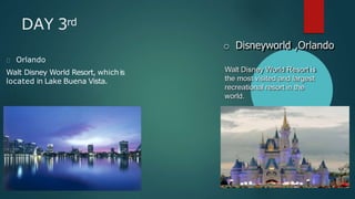 DAY 3rd
Orlando
Walt Disney World Resort, whichis
located in Lake Buena Vista.
o Disneyworld ,Orlando
Walt Disney World Resort is
the most visited and largest
recreational resort in the
world.
 