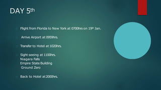 DAY 5th
Flight from Florida to New York at 0700hrs on 19th Jan.
Arrive Airport at 0959hrs.
Transfer to Hotel at 1020hrs.
Sight seeing at 1100hrs.
Niagara Falls
Empire State Building
Ground Zero
Back to Hotel at2000hrs.
 