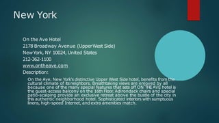 New York
On the Ave Hotel
2178 Broadway Avenue (UpperWest Side)
NewYork, NY 10024, United States
212-362-1100
www.ontheave.com
Description:
On the Ave, New York's distinctive Upper West Side hotel, benefits from the
cultural climate of its neighbors. Breathtaking views are enjoyed by all
because one of the many special features that sets off ON THE AVE hotel is
the guest-access balcony on the 16th Floor. Adirondack chairs and special
patio-scalping provide an exclusive retreat above the bustle of the city in
this authentic neighborhood hotel. Sophisticated interiors with sumptuous
linens, high-speed Internet, and extra amenities match.
 
