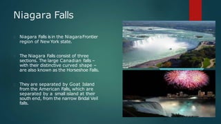 Niagara Falls
Niagara Falls isin the NiagaraFrontier
region of NewYork state.
The Niagara Falls consist of three
sections. The large Canadian falls –
with their distinctive curved shape –
are also known as the Horseshoe Falls.
They are separated by Goat Island
from the American Falls, which are
separated by a small island at their
south end, from the narrow Bridal Veil
falls.
 