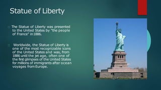 Statue of Liberty
The Statue of Liberty was presented
to the United States by "the people
of France" in1886.
Worldwide, the Statue of Liberty is
one of the most recognizable icons
of the United States and was, from
1886 until the jet age, often one of
the first glimpses of the United States
for millions of immigrants after ocean
voyages fromEurope.
 