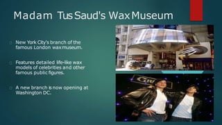 Madam TusSaud's WaxMuseum
New York City's branch of the
famous London waxmuseum.
Features detailed life-like wax
models of celebrities and other
famous public figures.
A new branch is now opening at
Washington DC.
 