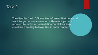 Task 1
The client Mr. Jack D’Souza has informed that he would
want to go out on a vacation:- therefore you are
required to make a presentation on at least two
countries travelling to two cities in each country.
 