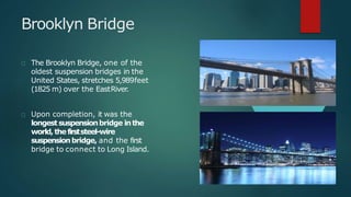 Brooklyn Bridge
The Brooklyn Bridge, one of the
oldest suspension bridges in the
United States, stretches 5,989feet
(1825 m) over the EastRiver.
Upon completion, it was the
longestsuspensionbridge inthe
world,thefirststeel-wire
suspensionbridge, and the first
bridge to connect to Long Island.
 