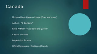 Canada
Motto-A Marie Usque Ad Mare (From sea to sea)
Anthem- “O Canada”
Royal Anthem- “God save the Queen”
Capital –Ottawa
Largest city- Toronto
Official languages- English andFrench
 