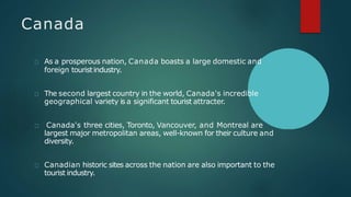Canada
As a prosperous nation, Canada boasts a large domestic and
foreign touristindustry.
The second largest country in the world, Canada's incredible
geographical variety is a significant tourist attracter.
Canada's three cities, Toronto, Vancouver, and Montreal are
largest major metropolitan areas, well-known for their culture and
diversity.
Canadian historic sites across the nation are also important to the
tourist industry.
 