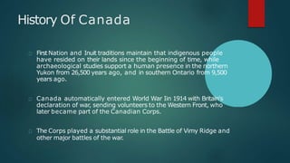 History Of Canada
FirstNation and Inuit traditions maintain that indigenous people
have resided on their lands since the beginning of time, while
archaeological studies support a human presence in the northern
Yukon from 26,500 years ago, and in southern Ontario from 9,500
years ago.
Canada automatically entered World War Iin 1914 with Britain's
declaration of war, sending volunteers to the Western Front, who
later became part of the Canadian Corps.
The Corps played a substantial role in the Battle of Vimy Ridge and
other major battles of the war.
 