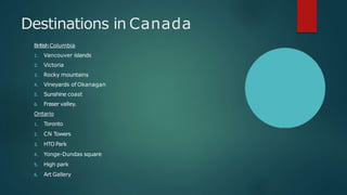 Destinations in Canada
British Columbia
1. Vancouver islands
2. Victoria
3. Rocky mountains
4. Vineyards of Okanagan
5. Sunshine coast
6. Fraser valley.
Ontario
1. Toronto
2. CN Towers
3. HTO Park
4. Yonge-Dundas square
5. High park
6. Art Gallery
 