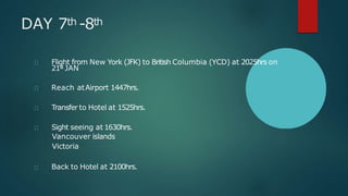 DAY 7th -8th
Flight from New York (JFK) to British Columbia (YCD) at 2025hrs on
21st JAN
Reach atAirport 1447hrs.
Transfer to Hotel at 1525hrs.
Sight seeing at 1630hrs.
Vancouver islands
Victoria
Back to Hotel at 2100hrs.
 