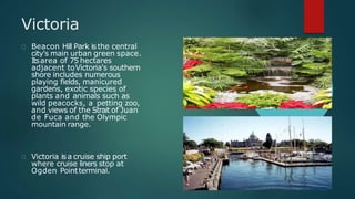 Victoria
Beacon Hill Park isthe central
city's main urban green space.
Itsarea of 75 hectares
adjacent toVictoria's southern
shore includes numerous
playing fields, manicured
gardens, exotic species of
plants and animals such as
wild peacocks, a petting zoo,
and views of the Strait of Juan
de Fuca and the Olympic
mountain range.
Victoria isa cruise ship port
where cruise liners stop at
Ogden Pointterminal.
 