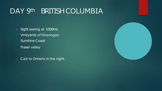 DAY 9th BRITISHCOLUMBIA
Sight seeing at 1000hrs.
Vineyards of Okanogan
Sunshine Coast
Fraser valley
Cab to Ontario in the night.
 