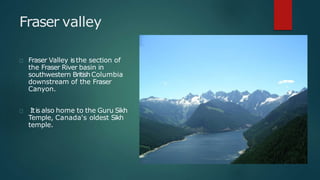 Fraser valley
Fraser Valley isthe section of
the Fraser River basin in
southwestern BritishColumbia
downstream of the Fraser
Canyon.
Itis also home to the Guru Sikh
Temple, Canada's oldest Sikh
temple.
 