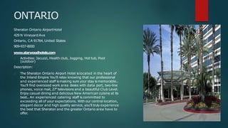 ONTARIO
Sheraton Ontario AirportHotel
429 N Vineyard Ave
Ontario, CA 91764, United States
909-937-8000
www.starwoodhotels.com
Activities: Jacuzzi, Health club, Jogging, Hot tub, Pool
(outdoor)
Description:
The Sheraton Ontario Airport Hotel islocated in the heart of
the Inland Empire You'll relax knowing that our professional
and experienced staff ismaking sure your stay ismemorable..
You'll find oversized work area desks with data port, two-line
phones, voice mail, 27" televisions and a beautiful Club Level.
Enjoy casual dining and delicious New American cuisine at its
best.. An experienced catering staff iscommitted to
exceeding all of your expectations. With our central location,
elegant decor and high quality service, you'll truly experience
the best that Sheraton and the greater Ontario area have to
offer.
 