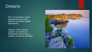 Ontario
One of Canada's most
populated provinces,
Ontario isa prime tourist
destination.
Ottawa isthe nation's
capital and features
Parliament Hill among a
wealth ofcultural activities.
 