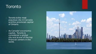 Toronto
Toronto isthe most
populous city in Canada
andthe provincial capital
of Ontario.
As Canada's economic
capital, Toronto is
considered a global
city and is one of the top
financial centers in the
world.
 
