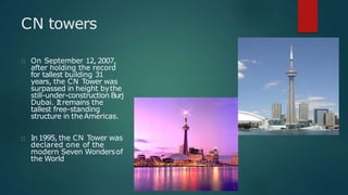 CN towers
On September 12, 2007,
after holding the record
for tallest building 31
years, the CN Tower was
surpassed in height bythe
still-under-construction Burj
Dubai. Itremains the
tallest free-standing
structure in theAmericas.
In1995, the CN Tower was
declared one of the
modern Seven Wondersof
the World
 