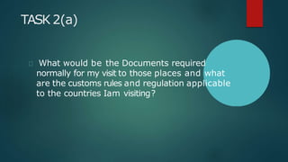 TASK 2(a)
What would be the Documents required
normally for my visit to those places and what
are the customs rules and regulation applicable
to the countries Iam visiting?
 