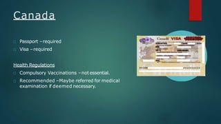 Canada
Passport –required
Visa –required
Health Regulations
Compulsory Vaccinations –not essential.
Recommended –Maybe referred for medical
examination if deemed necessary.
 