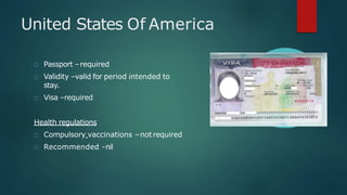 United States Of America
Passport –required
Validity –valid for period intended to
stay.
Visa –required
Health regulations
Compulsory vaccinations –notrequired
Recommended -nil
 