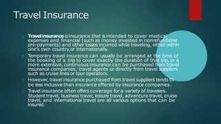Travel Insurance
Travelinsurance isinsurance that isintended to cover medical
expenses and financial (such as money invested in nonrefundable
pre-payments) and other losses incurred while traveling, either within
one's own country,or internationally.
Temporary travel insurance can usually be arranged at the time of
the booking of a trip to cover exactly the duration of that trip, or a
more extensive, continuous insurance can be purchased from travel
insurance companies, travel agents or directly from travel suppliers
such as cruise lines or tour operators.
However, travel insurance purchased from travel suppliers tends to
be less inclusive than insurance offered by insurance companies.
Travel insurance often offers coverage for a variety of travelers.
Student travel, business travel, leisure travel, adventure travel, cruise
travel, and international travel are all various options that can be
insured.
 