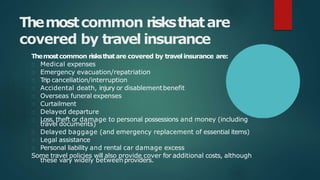 Themostcommon risksthatare
covered by travel insurance
Themostcommon risksthatare covered by travelinsurance are:
Medical expenses
Emergency evacuation/repatriation
Trip cancellation/interruption
Accidental death, injury or disablementbenefit
Overseas funeral expenses
Curtailment
Delayed departure
Loss, theft or damage to personal possessions and money (including
travel documents)
Delayed baggage (and emergency replacement of essential items)
Legal assistance
Personal liability and rental car damage excess
Some travel policies will also provide cover for additional costs, although
these vary widely between providers.
 