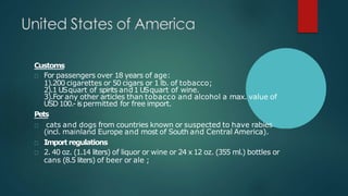 Customs
For passengers over 18 years of age:
1).200 cigarettes or 50 cigars or 1 lb. of tobacco;
2).1 USquart of spirits and1 USquart of wine.
3).For any other articles than tobacco and alcohol a max. value of
USD100.- ispermitted for free import.
Pets
cats and dogs from countries known or suspected to have rabies
(incl. mainland Europe and most of South and Central America).
Importregulations
2. 40 oz. (1.14 liters) of liquor or wine or 24 x 12 oz. (355 ml.) bottles or
cans (8.5 liters) of beer or ale ;
 