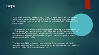 IATA
IATA was founded in Havana, Cuba, in April 1945. Itisthe prime
vehicle for inter-airline cooperation in promoting safe, reliable,
secure and economical air services - for the benefit of the world's
consumers.
The international scheduled air transport industry is now more than
100 times larger than it was in 1945. Few industries can match the
dynamism of thatgrowth, which would have been much less
spectacular without the standards, practices and procedures
developed withinIATA.
The modern IATA is the successor to the International Air Traffic
Association founded in the Hague in 1919 - the year of the world's
first international scheduled services.
 