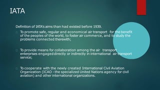 IATA
Definition of IATA's aims than had existed before 1939.
To promote safe, regular and economical air transport for the benefit
of the peoples of the world, to foster air commerce, and to study the
problems connected therewith;
To provide means for collaboration among the air transport
enterprises engageddirectly or indirectly in international air transport
service;
To cooperate with the newly created International Civil Aviation
Organization (ICAO - the specialized United Nations agency for civil
aviation) and other international organizations.
 