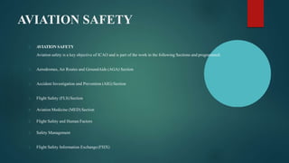 AVIATION SAFETY
AVIATION SAFETY
Aviation safety is a key objective of ICAO and is part of the work in the following Sections and programmed:
Aerodromes, Air Routes and GroundAids (AGA) Section
Accident Investigation and Prevention (AIG) Section
Flight Safety (FLS) Section
Aviation Medicine (MED) Section
Flight Safety and Human Factors
Safety Management
Flight Safety Information Exchange(FSIX)
 