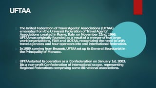 UFTAA
TheUnitedFederation of TravelAgents’ Associations (UFTAA)
emanates fromtheUniversalFederation of TravelAgents’
Associations created inRome,Italy,on November 22nd,1966.
UFTAAwasoriginally founded as a resultof a mergerof twolarge
worldorganizations,FIAVand UOTAA,recognizing theneed tounify
travelagencies and tour-operators intoone international federation.
In1989,coming fromBrussels,UFTAAsetup itsGeneral Secretariat in
thePrincipalityof Monaco.
UFTAAstarted itsoperation as a Confederation on January 1st,2003.
Itisa non-profitConfederation of international scope, representing
Regional Federationscomprising some 80national associations.
 