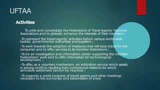 UFTAA
Activities
To unite and consolidate the Federations of Travel Agents’ National
Associations and to globally enhance the interests of their members ;
-To represent the travel agents’ activities before various world-wide
bodies, governmental authorities andsuppliers ;
-To work towards the adoption of measures that will ease travel for the
consumer and to offer services to its member federations ;
-To be an investigation and information center supporting the member
Federations’ work and to offer information for technological
development ;
-To offer, as a voluntary mechanism, an arbitration service which assists
in solving conflicts resulting from commercial relations for which
amicable settlement cannot be reached ;
-To organize a world congress of travel agents and other meetings
necessary to the exchange and transmission of know
 