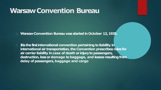 WarsawConvention Bureau
WarsawConvention Bureauwasstarted inOctober 12,1929.
Itisthefirstinternational convention pertaining toliability in
international airtransportation, theConvention prescribes rulesfor
aircarrier liability incase of death orinjurytopassengers,
destruction, lossordamage tobaggage, and lossesresultingfrom
delay of passengers,baggage and cargo
 