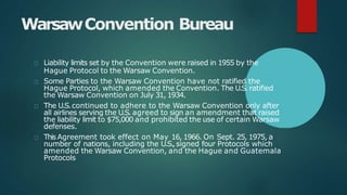 WarsawConvention Bureau
Liability limits set by the Convention were raised in 1955 by the
Hague Protocol to the Warsaw Convention.
Some Parties to the Warsaw Convention have not ratified the
Hague Protocol, which amended the Convention. The U.S. ratified
the Warsaw Convention on July 31, 1934.
The U.S.continued to adhere to the Warsaw Convention only after
all airlines serving the U.S. agreed to sign an amendment that raised
the liability limit to $75,000 and prohibited the use of certain Warsaw
defenses.
ThisAgreement took effect on May 16, 1966. On Sept. 25, 1975, a
number of nations, including the U.S.,signed four Protocols which
amended the Warsaw Convention, and the Hague and Guatemala
Protocols
 
