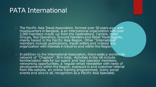 PATA International
The Pacific Asia Travel Association, formed over 50 years ago with
Headquarters in Bangkok, is an international organization with over
2,500 members made up from the Destinations, Carriers, Hotel
Groups, Tour Operators, Ground Handlers and Retail Travel Agents,
mainly based in the Pacific Asia Region. Other ''International''
members include publications, travel writers and indeed any
organization with interests in travel to and within the Region.
In addition to the International Association, there exists a worldwide
network of ''Chapters'',39 in total, Activities in the UK include
familiarization visits for our agent and tour operator members,
networking opportunities, a regular email newsletter with news of
developments within the Region, exposure in and customer referral
from this website, an online training programmed, many social
events and above all, recognition as a Pacific Asia Specialist.
 