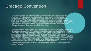 Chicago Convention
The Convention on International Civil Aviation, also known as the
Chicago Convention, established the International Civil Aviation
Organization (ICAO), a specialized agency of the United Nations
charged with coordinating and regulating international air travel. The
Convention establishes rules of airspace, aircraft registration and safety,
and details the rights of the signatories in relation to air travel. The
Conventionalso exempts air fuels from tax.
The document was signed on December 7, 1944 in Chicago, Illinois, by
52 signatory states. Itreceived the requisite 26th ratification on March 5,
1947 and went into effect on April 4, 1947, the same date that ICAO
came into being. In October of the same year, ICAO became a
specialized agency of the United Nations Economic and Social Council
(ECOSOC). The Convention has since been revised eight times (in 1959,
1963, 1969, 1975, 1980, 1997, 2000 and 2006). Links to all versions of the
document can be found in the external links section.
The original signed document resides in the National Archives of the
United States.
 