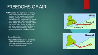 FREEDOMS OF AIR
FirstFreedom -The right to fly and carry
traffic over the territory of another
partner to the agreement without
landing. Almost all countries are
partners to the Convention but some
have observed this freedom better
than others. When the Korean airliner
lost its way over Soviet air space a
few year ago and was shot down,
the Soviet Union (among other
offenses!) violated thisFirst Freedom.
Second Freedom –
The right to landin those countries
for technical reasons such as
refueling without boarding or
deplaning passengers.
 