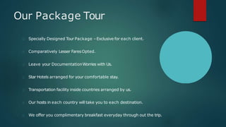 Our Package Tour
Specially Designed Tour Package –Exclusive for each client.
Comparatively Lesser FaresOpted.
Leave your DocumentationWorries with Us.
Star Hotels arranged for your comfortable stay.
Transportation facility inside countries arranged by us.
Our hosts in each country will take you to each destination.
We offer you complimentary breakfast everyday through out the trip.
 
