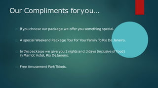 Our Compliments foryou…
Ifyou choose our package we offer you something special.
A special Weekend Package Tour For Your Family To Rio De Janeiro.
In this package we give you 2 nights and 3 days (inclusive of food)
in Marriot Hotel, Rio DeJaneiro.
Free Amusement ParkTickets.
 