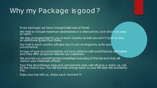 Why my Package isgood ?
Inour package we have charged less cost of travel.
We tried to include maximum destinations in a short period, and which are easy
to reach.
We also arranged host for you in each country so that you don’t have to take
an additional guide from there.
Our host in each country will take you in cab arranged by us for your
convenience.
Incase of your accommodation we have alliance with world famous star hotels
and they offer us special rates for our customers.
We provide you complimentary breakfast everyday of the trip and that will
reduce your expenses offood.
Your free discotheque pass and amusement park visit will give a wake up call
for the child in you. You will feel that energy back to your life after this wonderful
trip…
Enjoy your trip with us…Enjoy each moment !!!
 