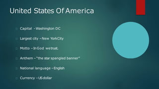 United States Of America
Capital -Washington DC
Largest city –New YorkCity
Motto –InGod wetrust.
Anthem –“the star spangled banner”
National language –English
Currency –USdollar
 